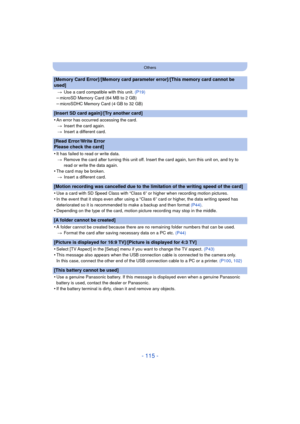 Page 115- 115 -
Others
[Memory Card Error]/[Memory card parameter error]/[This memory card cannot be 
used]
>Use a card compatible with this unit.  (P19)
–microSD Memory Card (64 MB to 2 GB)–microSDHC Memory Card (4 GB to 32 GB)
[Insert SD card again]/[Try another card]
•
An error has occurred accessing the card.
> Insert the card again.
> Insert a different card.
[Read Error/Write Error 
Please check the card]
•
It has failed to read or write data.
> Remove the card after turning this unit off. Insert the card...