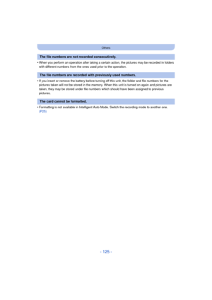 Page 125- 125 -
Others
•When you perform an operation after taking a certain action, the pictures may be recorded in folders 
with different numbers from the ones used prior to the operation.
•If you insert or remove the battery before turning off this unit, the folder and file numbers for the 
pictures taken will not be stored in the memory. When this unit is turned on again and pictures are 
taken, they may be stored under file numbers which should have been assigned to previous 
pictures.
•Formatting is not...