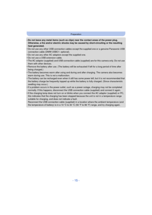 Page 15- 15 -
Preparation
•Do not leave any metal items (such as clips) near the contact areas of the power plug. 
Otherwise, a fire and/or electric shocks may be caused by short-circuiting or the resulting 
heat generated.
•Do not use any other USB connection cables except the supplied one or a genuine Panasonic USB 
connection cable (DMW-USBC1: optional).
•Do not use any other AC adaptors except the supplied one.
•Do not use a USB extension cable.•The AC adaptor (supplied) and USB connection cable (supplied)...