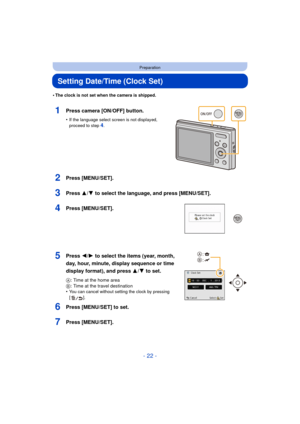 Page 22- 22 -
Preparation
Setting Date/Time (Clock Set)
•The clock is not set when the camera is shipped.
1Press camera [ON/OFF] button.
•If the language select screen is not displayed, 
proceed to step4.
2Press [MENU/SET].
3Press 3/4 to select the language, and press [MENU/SET].
4Press [MENU/SET].
5Press 2/1 to select the items (year, month, 
day, hour, minute, display sequence or time 
display format), and press  3/4 to set.
A: Time at the home area
B : Time at the travel destination
•
You can cancel without...