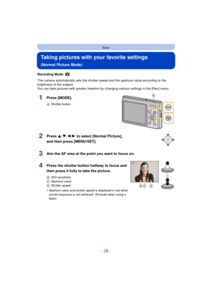 Page 29- 29 -
Basic
Taking pictures with your favorite settings 
(Normal Picture Mode)
Recording Mode: 
The camera automatically sets the shutter speed and the aperture value according to the 
brightness of the subject.
You can take pictures with greater freedom by changing various settings in the [Rec] menu.
1Press [MODE].
AShutter button
2Press 3/ 4/2/1 to select [Normal Picture], 
and then press [MENU/SET].
3Aim the AF area at the point you want to focus on.
4Press the shutter button halfway to focus and...