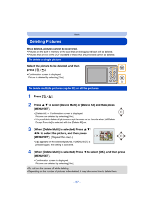 Page 37- 37 -
Basic
Deleting Pictures
Once deleted, pictures cannot be recovered.
•Pictures on the built-in memory or the card that are being played back will be deleted.
•Pictures that are not in the DCF standard or those that are protected cannot be deleted.
Select the picture to be deleted, and then 
press [ ].
•Confirmation screen is displayed. 
Picture is deleted by selecting [Yes].
•Do not turn the camera off while deleting.•Depending on the number of pictures to be deleted, it may take some time to...
