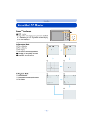 Page 45- 45 -
Recording
About the LCD Monitor
Press 4 to change.
1LCD monitor
•During motion picture playback, panorama playback 
or a slideshow, you can only select “Normal Display 
E” or “No Display  G”.
In Recording ModeA Normal display
B Normal display
C No display
D No display (Recording guideline)
2Number of recordable pictures
3 Available recording time AB
DC
In Playback Mode
E Normal display
F Display with recording information
G No displayEF
G
5MJPEGQVGA
2
R1m10sMJPEGQVGA
3
100-00011/5
10:00...