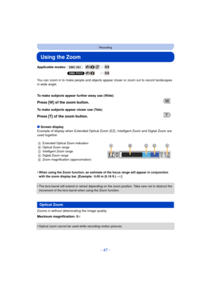 Page 47- 47 -
Recording
Using the Zoom
Applicable modes: (DMC-XS1)
(DMC-FH10)
You can zoom in to make people and objects appear  closer or zoom out to record landscapes 
in wide angle.
∫ Screen display
Example of display when Extended Optical Zoom (EZ), Intelligent Zoom and Digital Zoom are 
used together.
•
When using the Zoom function, an estimate of the focus range will appear in conjunction 
with the zoom display bar. [Example: 0.05 m (0.16 ft.) – ¶]
•The lens barrel will extend or retract depending on the...