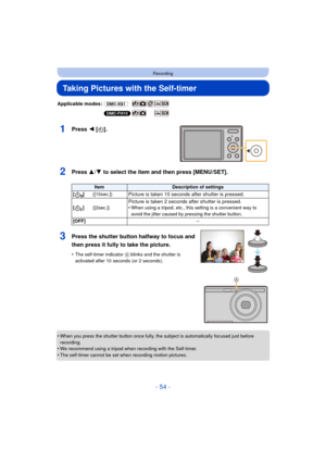 Page 54- 54 -
Recording
Taking Pictures with the Self-timer
Applicable modes: (DMC-XS1)
(DMC-FH10)
1Press 2 [ë].
2Press 3/ 4 to select the item and then press [MENU/SET].
•When you press the shutter button once fully, the subject is automatically focused just before 
recording.
•We recommend using a tripod when recording with the Self-timer.
•The self-timer cannot be set when recording motion pictures.
ItemDescription of settings
[]([10sec.])
Picture is taken 10 seconds  after shutter is pressed....
