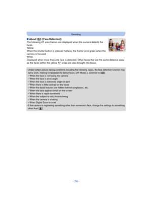Page 74- 74 -
Recording
∫About [ š] ([Face Detection])
The following AF area frames are displayed when the camera detects the 
faces.
Yellow:
When the shutter button is pressed halfway, the frame turns green when the 
camera is focused.
White:
Displayed when more than one face is detected. Ot her faces that are the same distance away 
as the faces within the yellow AF areas are also brought into focus.
•
Under certain picture-taking conditions including the following cases, the face detection function may 
fail...