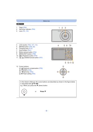 Page 9- 9 -
Before Use
(DMC-FH10)
1Flash (P50)
2 Self-timer indicator  (P54)
3 Lens  (P5, 110)
4 LCD monitor  (P45, 107 , 110)
5 [MODE] button  (P25, 82)
6 Charging lamp (P13)
7 Zoom button (P47)
8 Motion picture button  (P32)
9 [MENU/SET] button (P38)
10 [ (] (Playback) button  (P34)
11 [ ] (Delete/Cancel) button (P37)
12 Cursor buttons A: 3/Exposure compensation  (P55)
B : 4/[DISP.]  (P45)
C : 2/Self-timer  (P54)
D : 1/Flash setting  (P50)
In this Owner’s Manual, the cursor buttons  are described as shown in...