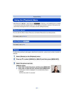 Page 91- 91 -
Playback/Editing
Using the [Playback] Menu
•With [Retouch] (DMC-XS1), [Auto Retouch]  (DMC-FH10) or [Resize], a new edited picture is created. 
A new picture cannot be created if there is no free space on the built-in memory or the card so we 
recommend checking that there is free space and then editing the picture.
You can add the effect of  [Auto Retouch] or  [Creative Retouch] to recorded pictures .
•
For details, refer to  P88–90.
•For details, refer to P88.
To allow easy posting to web pages,...