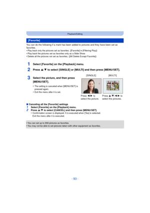 Page 93- 93 -
Playback/Editing
You can do the following if a mark has been added to pictures and they have been set as 
favorites.
•
Play back only the pictures set as favorites. ([Favorite] in [Filtering Play])
•Play back the pictures set as favorites only as a Slide Show.•Delete all the pictures not set as favorites. ([All Delete Except Favorite])
1Select [Favorite] on the [Playback] menu.
2Press 3/4 to select [SINGLE] or [MULTI] and then press [MENU/SET].
∫Canceling all the [Favorite] settings
1Select...