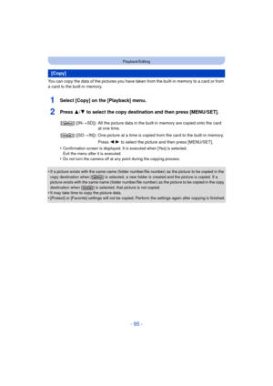 Page 95- 95 -
Playback/Editing
You can copy the data of the pictures you have taken from the built-in memory to a card or from 
a card to the built-in memory.
1Select [Copy] on the [Playback] menu.
2Press 3/4 to select the copy destination and then press [MENU/SET].
•Confirmation screen is displayed. It is executed when [Yes] is selected. 
Exit the menu after it is executed.
•Do not turn the camera off at any point during the copying process.
•If a picture exists with the same name (folder number/file number)...