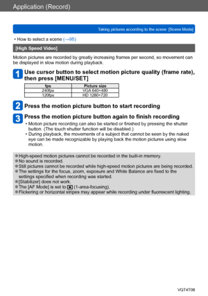 Page 102Application (Record)
Taking pictures according to the scene  [Scene Mode] VQT4T08
- 102 -
 • How to select a scene (→95)
[High Speed Video]
Motion pictures are recorded by greatly increasing frames per second, so movement can 
be displayed in slow motion during playback.
Use cursor button to select motion picture quality (frame rate), 
then press [MENU/SET]
fps Picture size
240fps VGA 640×480
120fps HD 1280×720
Press the motion picture button to start recording
Press the motion picture button again to...