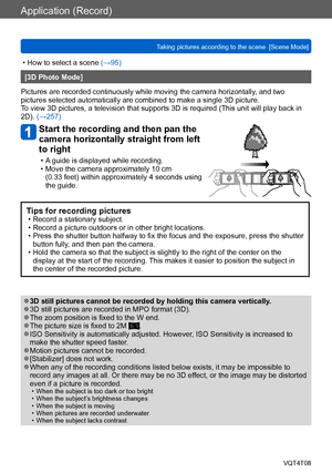 Page 103Application (Record)
Taking pictures according to the scene  [Scene Mode] VQT4T08
- 103 -
 • How to select a scene (→95)
[3D Photo Mode]
Pictures are recorded continuously while moving the camera horizontally , and two 
pictures selected automatically are combined to make a single 3D picture. 
To view 3D pictures, a television that supports 3D is required (This unit will play back in 
2D). (→257)
Start the recording and then pan the 
camera horizontally straight from left 
to right
 • A guide is...