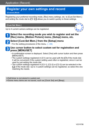 Page 104Application (Record)
Register your own settings and record   
[Custom] ModeVQT4T08
- 104 -
Registering your preferred recording mode, [Rec] menu settings, etc. to [Cust.Set Mem.] 
and setting the mode dial to  /  allows you to switch quickly to those settings.
[Cust.Set Mem.]
Up to 4 current camera settings can be registered.
Select the recording mode you wish to register and set the 
[Rec] menu, [Motion Picture] menu, [Setup] menu, etc.
Select [Cust.Set Mem.] from the [Setup] menu
 • For the setting...