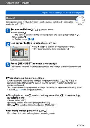 Page 105Application (Record)
Register your own settings and record  [Custom] Mode VQT4T08
- 105 -
[Custom]
Settings registered in [Cust.Set Mem.] can be quickly called up by setting the 
mode dial to 
 / .
Set mode dial to  /  ([Custom] mode)
 • When set to →  The camera switches to the recording mode and settings registered in . • When set to → Perform steps  - 
Use cursor button to select custom set
 • Use  and  to confirm the registered settings. • Only the main menu items are displayed.
Press [MENU/SET] to...