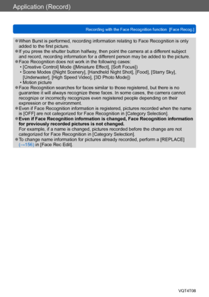 Page 109Application (Record)
Recording with the Face Recognition function  [Face Recog.]VQT4T08
- 109 -
 ●When Burst is performed, recording information relating to Face Recognition is only 
added to the first picture.
 ●If you press the shutter button halfway, then point the camera at a different subject 
and record, recording information for a different person may be added to the picture.
 ●Face Recognition does not work in the following cases: • [Creative Control] Mode ([Miniature Effect], [Soft Focus]) •...