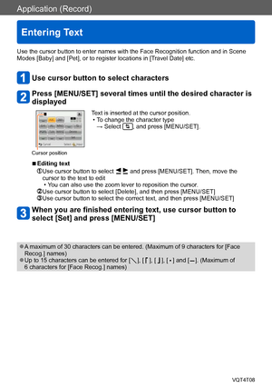 Page 114Application (Record)
Entering Text
VQT4T08- 114 -
Use the cursor button to enter names with the Face Recognition function and in Scene 
Modes [Baby] and [Pet], or to register locations in [Travel Date] etc.
Use cursor button to select characters
Press [MENU/SET] several times until the desired character is 
displayed
Cursor position
Text is inserted at the cursor position. • To change the character type  → Select , and press [MENU/SET].
 ■Editing text
  Use cursor button to select   and press [MENU/SET]....