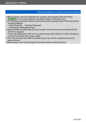 Page 131Application (View)
Playing back still pictures recorded using the burst functionVQT4T08
- 131 -
 ●Burst pictures cannot be displayed as a picture group during [GPS  Area Play] DMC-ZS30 or [Favorite] playback with [Slide Show] or [Filtering Play]. ●The following operation cannot be performed while a representative first burst picture 
is being displayed.
 • [Auto Retouch]    • [Creative Retouch] • [Cropping] of [Playback] menu ●Burst pictures recorded after the total number of still pictures has exceeded...