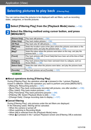 Page 133Application (View)
Selecting pictures to play back  [Filtering Play]VQT4T08
- 133 -
You can narrow down the pictures to be displayed with set filters, such as recording 
dates, categories, or favorite pictures.
Select [Filtering Play] from the [Playback Mode] menu (→132)
Select the filtering method using cursor button, and press 
[MENU/SET]
[Picture Only]Play back still pictures  (→134)
[Video Only] Play back motion pictures  (→134)
[3D Play] Play back only 3D still pictures.  (→134)
[GPS Area 
Play]...