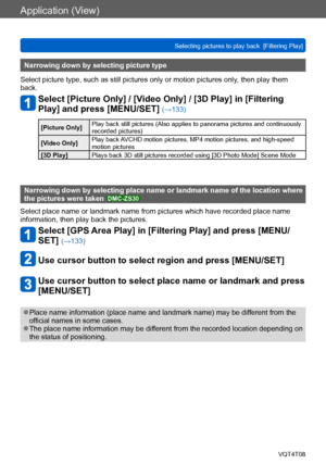 Page 134Application (View)
Selecting pictures to play back  [Filtering Play]VQT4T08
- 134 -
Narrowing down by selecting picture type
Select picture type, such as still pictures only or motion pictures only , then play them 
back.
Select [Picture Only] / [Video Only] / [3D Play] in [Filtering 
Play] and press [MENU/SET] 
(→133)
[Picture Only] Play back still pictures (Also applies to panorama pictures and continuously 
recorded pictures)
[Video Only] Play back AVCHD motion pictures, MP4 motion pictures, and...