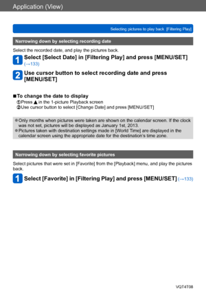 Page 137Application (View)
Selecting pictures to play back  [Filtering Play]VQT4T08
- 137 -
Narrowing down by selecting recording date
Select the recorded date, and play the pictures back.
Select [Select Date] in [Filtering Play] and press [MENU/SET] 
(→133)
Use cursor button to select recording date and press  
[MENU/SET]
 ■To change the date to display
 Press  in the 1-picture Playback screen Use cursor button to select [Change Date] and press [MENU/SET]
 ●Only months when pictures were taken are shown on the...