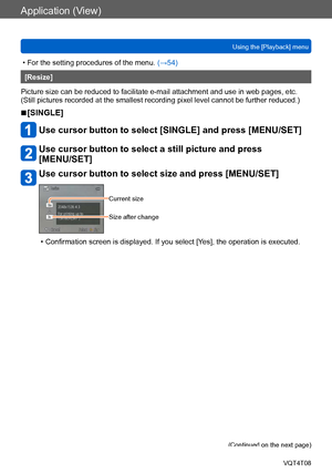 Page 150Application (View)
Using the [Playback] menuVQT4T08
- 150 -
 • For the setting procedures of the menu.  (→54)
[Resize]
Picture size can be reduced to facilitate e-mail attachment and use in web pages, etc.
(Still pictures recorded at the smallest recording pixel level cannot be further reduced.)
 ■[SINGLE]
Use cursor button to select [SINGLE] and press [MENU/SET]
Use cursor button to select a still picture and press  
[MENU/SET]
Use cursor button to select size and press [MENU/SET]
Current size
Size...