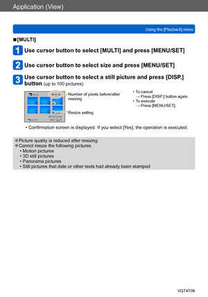 Page 151Application (View)
Using the [Playback] menuVQT4T08
- 151 -
 ■[MULTI]
Use cursor button to select [MULTI] and press [MENU/SET]
Use cursor button to select size and press [MENU/SET]
Use cursor button to select a still picture and press [DISP.] 
button 
(up to 100 pictures)
Number of pixels before/after 
resizing
Resize setting • To cancel  → Press [DISP.] button again.
 • To execute  → Press [MENU/SET].
 • Confirmation screen is displayed. If you select [Yes], the operation is executed.
 ●Picture quality...