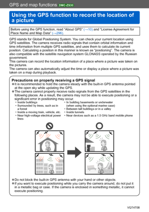 Page 158GPS and map functions DMC-ZS30
Using the GPS function to record the location of 
a picture
VQT4T08- 158 -
GPS and map functions 
Before using the GPS function, read “About GPS” (→10) and “License Agreement for 
Place Name and Map Data” (→296).
GPS stands for Global Positioning System. You can check your current location using 
GPS satellites. The camera receives radio signals that contain orbital information and 
time information from multiple GPS satellites, and uses them to calculate its current...