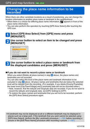 Page 165GPS and map functions DMC-ZS30
Changing the place name information to be 
recorded
VQT4T08- 165 -
When there are other candidate locations as a result of positioning, you can change the 
location information to another place name or landmark in the neighborhood.
 • When there is a choice for differing place name information,  appears in front of the 
place name information.
 • You can also perform this operation by touching [GPS Area Select] after touching the  GPS icon.
Select [GPS Area Select] from...