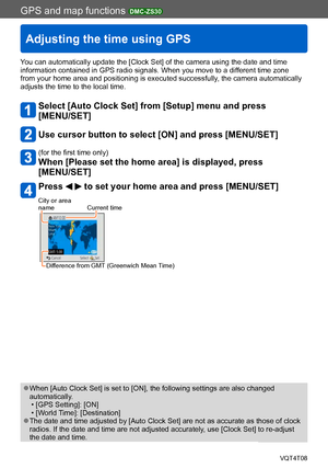 Page 168GPS and map functions DMC-ZS30
Adjusting the time using GPS
VQT4T08- 168 -
You can automatically update the [Clock Set] of the camera using the date and time 
information contained in GPS radio signals. When you move to a different time zone 
from your home area and positioning is executed successfully, the camera automatically 
adjusts the time to the local time.
Select [Auto Clock Set] from [Setup] menu and press  
[MENU/SET]
Use cursor button to select [ON] and press [MENU/SET]
(for the first time...