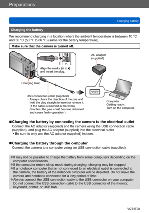 Page 18Preparations
Charging batteryVQT4T08
- 18 -
Charging the battery
We recommend charging in a location where the ambient temperature is between 10 °C 
and 30 °C (50 °F to 86 °F) (same for the battery temperature).
Make sure that the camera is turned off.
USB connection cable (supplied) • Always check the direction of the pins and  hold the plug straight to insert or remove it. 
(If the cable is inserted in the wrong 
direction, the pins could become deformed 
and cause faulty operation.)
Align the marks (...