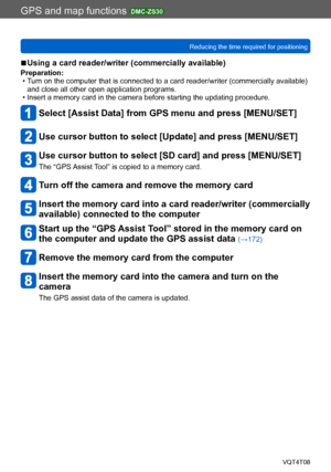 Page 171GPS and map functions DMC-ZS30
Reducing the time required for positioningVQT4T08
- 171 -
 ■Using a card reader/writer (commercially available)
Preparation: • Turn on the computer that is connected to a card reader/writer (commercially available) and close all other open application programs.
 • Insert a memory card in the camera before starting the updating procedure.
Select [Assist Data] from GPS menu and press [MENU/SET]
Use cursor button to select [Update] and press [MENU/SET]
Use cursor button to...