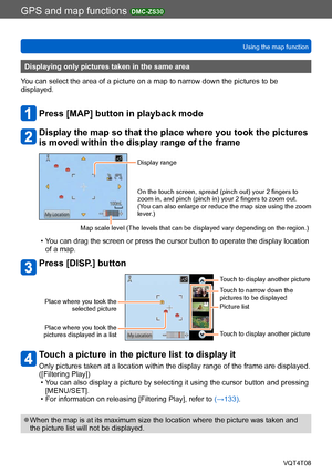 Page 177GPS and map functions DMC-ZS30
Using the map functionVQT4T08
- 177 -
Displaying only pictures taken in the same area
You can select the area of a picture on a map to narrow down the pictures to be 
displayed.
Press [MAP] button in playback mode
Display the map so that the place where you took the pictures 
is moved within the display range of the frame
Display range
On the touch screen, spread (pinch out) your 2 fingers to 
zoom in, and pinch (pinch in) your 2 fingers to zoom out.
(You can also enlarge...