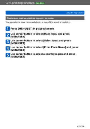 Page 178GPS and map functions DMC-ZS30
Using the map functionVQT4T08
- 178 -
Displaying a map by selecting a country or region
You can select a place name and display a map of the area it is located in.
Press [MENU/SET] in playback mode
Use cursor button to select [Map] menu and press  
[MENU/SET]
Use cursor button to select [Select Area] and press  
[MENU/SET]
Use cursor button to select [From Place Name] and press 
[MENU/SET]
Use cursor button to select a country/region and press 
[MENU/SET]    