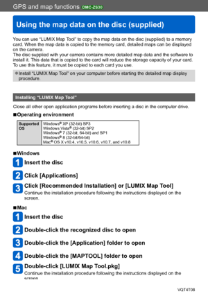 Page 179GPS and map functions DMC-ZS30
Using the map data on the disc (supplied)
VQT4T08- 179 -
You can use “LUMIX Map Tool” to copy the map data on the disc (supplied) to a memory 
card. When the map data is copied to the memory card, detailed maps can be displayed 
on the camera.
The disc supplied with your camera contains more detailed map data and the software to 
install it. This data that is copied to the card will reduce the storage capacity of your card. 
To use this feature, it must be copied to each...