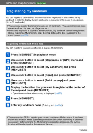 Page 182GPS and map functions DMC-ZS30
Registering my landmark
VQT4T08- 182 -
You can register a user-defined location that is not registered in this camera as my 
landmark in order to display it when positioning is executed or to record it on a picture. 
(Up to 50 landmarks)
 ●You can only register the landmark name as My landmark. (You cannot register place 
names such as city, town, or village names.)
 ●Unless the map data is copied to a memory card, My landmark cannot be registered. 
Before registering My...