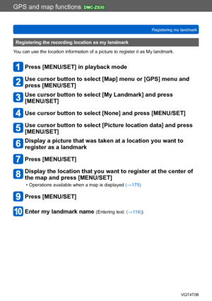 Page 183GPS and map functions DMC-ZS30
Registering my landmarkVQT4T08
- 183 -
Registering the recording location as my landmark
You can use the location information of a picture to register it as My landmark.
Press [MENU/SET] in playback mode
Use cursor button to select [Map] menu or [GPS] menu and 
press [MENU/SET]
Use cursor button to select [My Landmark] and press  
[MENU/SET]
Use cursor button to select [None] and press [MENU/SET]
Use cursor button to select [Picture location data] and press 
[MENU/SET]...