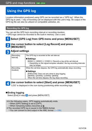 Page 187GPS and map functions DMC-ZS30
Using the GPS log
VQT4T08- 187 -
Location information positioned using GPS can be recorded as a “GPS log”. When the 
GPS log is used, 1 day of traveling can be displayed with this unit’s map. An output of the 
GPS log file can also be utilized on compatible websites, etc.
Recording the GPS log
You can set the GPS log’s recording interval or recording duration.
 • GPS logs cannot be recorded to the built-in memory. Use a card.
Select [GPS Log] from GPS menu and press...