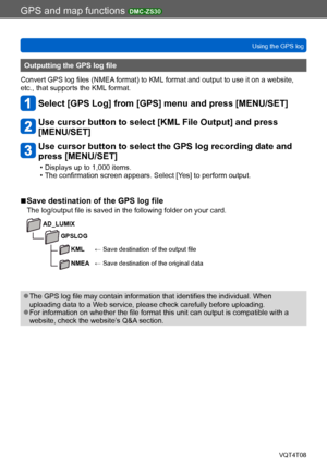 Page 189GPS and map functions DMC-ZS30
Using the GPS logVQT4T08
- 189 -
Outputting the GPS log file
Convert GPS log files (NMEA format) to KML format and output to use it on a website, 
etc., that supports the KML format.
Select [GPS Log] from [GPS] menu and press [MENU/SET]
Use cursor button to select [KML File Output] and press  
[MENU/SET]
Use cursor button to select the GPS log recording date and 
press [MENU/SET]
 • Displays up to 1,000 items. • The confirmation screen appears. Select [Yes] to perform...