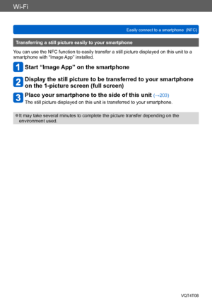 Page 204Wi-Fi
Easily connect to a smartphone  (NFC)VQT4T08
- 204 -
Transferring a still picture easily to your smartphone
You can use the NFC function to easily transfer a still picture displayed on this unit to a 
smartphone with “Image App” installed.
Start “Image App” on the smartphone
Display the still picture to be transferred to your smartphone 
on the 1-picture screen (full screen)
Place your smartphone to the side of this unit (→203)
The still picture displayed on this unit is transferred to your...