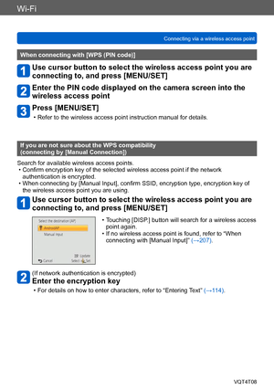 Page 206Wi-Fi
Connecting via a wireless access pointVQT4T08
- 206 -
When connecting with [WPS (PIN code)]
Use cursor button to select the wireless access point you are 
connecting to, and press [MENU/SET]
Enter the PIN code displayed on the camera screen into the 
wireless access point
Press [MENU/SET]
 • Refer to the wireless access point instruction manual for details.
If you are not sure about the WPS compatibility  
(connecting by [Manual Connection])
Search for available wireless access points.
 • Confirm...