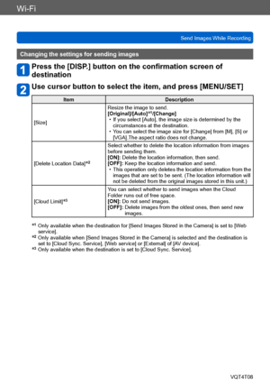 Page 214Wi-Fi
Send Images While RecordingVQT4T08
- 214 -
Changing the settings for sending images
Press the [DISP.] button on the confirmation screen of 
destination
Use cursor button to select the item, and press [MENU/SET]
Item Description
[Size] Resize the image to send.
[Original]/[Auto]
*1/[Change] • If you select [Auto], the image size is determined by the 
circumstances at the destination.
 • You can select the image size for [Change] from [M], [S] or [VGA].The aspect ratio does not change.
[Delete...