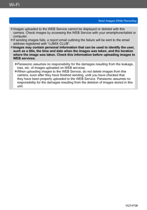 Page 221Wi-Fi
Send Images While RecordingVQT4T08
- 221 -
 ●Images uploaded to the WEB Service cannot be displayed or deleted with this 
camera. Check images by accessing the WEB Service with your smartphone/tablet or 
computer.
 ●If sending images fails, a report email outlining the failure will be sent to the email 
address registered with “LUMIX CLUB”.
 ●Images may contain personal information that can be used to identify the user , 
such as a title, the time and date when the images was taken, and the...