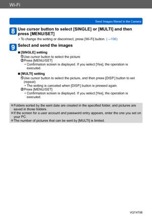 Page 228Wi-Fi
Send Images Stored in the CameraVQT4T08
- 228 -
Use cursor button to select [SINGLE] or [MULTI] and then 
press [MENU/SET]
 • To change the setting or disconnect, press [Wi-Fi] button.  (→196)
Select and send the images
 ■[SINGLE] setting
 Use cursor button to select the picture Press [MENU/SET] • Confirmation screen is displayed. If you select [Yes], the operation is 
executed.
 ■[MULTI] setting
  Use cursor button to select the picture, and then press [DISP.] button to set 
(repeat)
 • The...