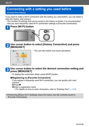 Page 236Wi-Fi
Connecting with a setting you used before   
(Connect from History)VQT4T08
- 236 -
If you want to make a Wi-Fi connection with the setting you used before, you can select it 
from the history, and connect.
 • The number of settings that can be saved in the history is limited. It is recommended that you save frequently used Wi-Fi connection settings in [Favorite Connection].
Press [Wi-Fi] button
Use cursor button to select [History Connection] and press 
[MENU/SET]
 • You can also select it by touch...