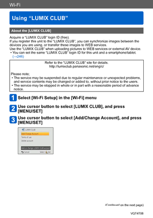 Page 243Wi-Fi
Using “LUMIX CLUB”
VQT4T08- 243 -
About the [LUMIX CLUB]
Acquire a “LUMIX CLUB” login ID (free).
If you register this unit to the “LUMIX CLUB”, you can synchronize images between the 
devices you are using, or transfer these images to WEB services.
Use the “LUMIX CLUB” when uploading pictures to WEB services or external  AV device.
 • You can set the same “LUMIX CLUB” login ID for this unit and a smartphone/tablet. 
(→246)
Refer to the “LUMIX CLUB” site for details....