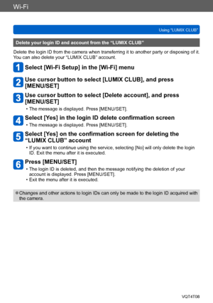 Page 247Wi-Fi
Using “LUMIX CLUB”VQT4T08
- 247 -
Delete your login ID and account from the “LUMIX CLUB”
Delete the login ID from the camera when transferring it to another party or disposing of it. 
You can also delete your “LUMIX CLUB” account.
Select [Wi-Fi Setup] in the [Wi-Fi] menu
Use cursor button to select [LUMIX CLUB], and press  
[MENU/SET]
Use cursor button to select [Delete account], and press 
[MENU/SET]
 • The message is displayed. Press [MENU/SET].
Select [Yes] in the login ID delete confirmation...