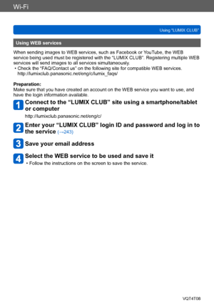 Page 248Wi-Fi
Using “LUMIX CLUB”VQT4T08
- 248 -
Using WEB services
When sending images to WEB services, such as Facebook or YouTube, the WEB 
service being used must be registered with the “LUMIX CLUB”. Registering multiple WEB 
services will send images to all services simultaneously.
 • Check the “FAQ/Contact us” on the following site for compatible WEB services.  http://lumixclub.panasonic.net/eng/c/lumix_faqs/
Preparation:
Make sure that you have created an account on the WEB service you want to use, and...