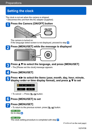 Page 26Preparations
Setting the clock
VQT4T08- 26 -
The clock is not set when the camera is shipped. • Disconnect the unit from the AC adaptor (supplied).
Press the Camera [ON/OFF] button
The camera is turned on.
If the language select screen is not displayed, proceed to step .
Press [MENU/SET] while the message is displayed
Press   to select the language, and press [MENU/SET]
 • The [Please set the clock] message appears.
Press [MENU/SET]
Press   to select the items (year, month, day, hour, minute, 
display...