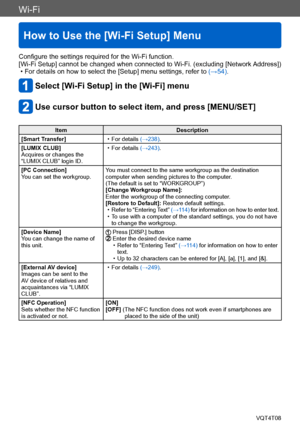 Page 251Wi-Fi
How to Use the [Wi-Fi Setup] Menu
VQT4T08- 251 -
Configure the settings required for the Wi-Fi function.
[Wi-Fi Setup] cannot be changed when connected to Wi-Fi. (excluding [Network Address])
 • For details on how to select the [Setup] menu settings, refer to (→54).
Select [Wi-Fi Setup] in the [Wi-Fi] menu
Use cursor button to select item, and press [MENU/SET]
ItemDescription
[Smart Transfer]
 • For details (→238).
[LUMIX CLUB]
Acquires or changes the 
“LUMIX CLUB” login ID.
 • For details (→243)....