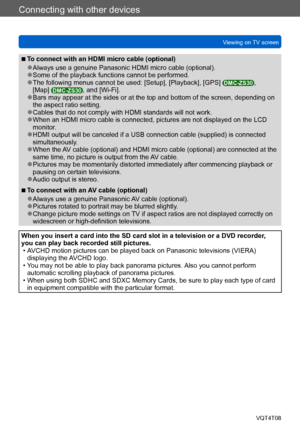 Page 254Connecting with other devices
Viewing on TV screenVQT4T08
- 254 -
 ■To connect with an HDMI micro cable (optional)
 ●Always use a genuine Panasonic HDMI micro cable (optional). ●Some of the playback functions cannot be performed. ●The following menus cannot be used: [Setup], [Playback], [GPS] DMC-ZS30, 
[Map] DMC-ZS30, and [Wi-Fi]. ●Bars may appear at the sides or at the top and bottom of the screen, depending on 
the aspect ratio setting.
 ●Cables that do not comply with HDMI standards will not work....